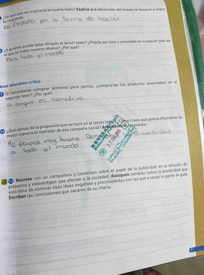 ¿De qué país es originario el cuarto texto? Explica qué elementos del mismo te llevaron a inferir 
tu respuesta. 
_ 
_ 
¿A quiénes puede estar dirigido el tercer texto? ¿Podría ser visto y entendido en cualquier país en 
_ 
_el que se hable nuestro idioma? ¿Por qué? 
_ 
Nivel valorativo-crítico 
Si necesitaras comprar alimento para perros, ¿comprarías los productos anunciados en el 
_ 
segundo texto? ¿Por qué? 
_ 
o ¿Qué opinas de la propuesta que se hace en el tercer texto? ¿Como crees que podría difundirse de 
_ 
mejor manera el mensaje de esa campaña social? Argumenta in respuesta. 
_ 
_ 
_ 
__ 
__ 
_ 
_ 
m Reúnete con un compañero y conversen sobre el papel de la publicidad en la difusión de 
prejuicios y estereotipos que afectan a la sociedad; dialoguen también sobre la posibilidad que 
esta tiene de eliminar esas ideas negativas y preconcebidas con las que a veces la gente se guía. 
_ 
__Escriban las conclusiones que sacaron de su charla. 
_ 
_ 
_ 
_ 
_ 
_
91