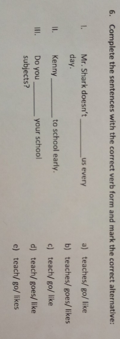 Complete the sentences with the correct verb form and mark the correct alternative:
1. Mr. Shark doesn't _us every a) teaches/ go/ like
day.
b) teaches/ goes/ likes
II. Kenny _to school early.
c) teach/ go/ like
III. Do you _your school
d) teach/goes/ like
subjects?
e) teach/ go/ likes