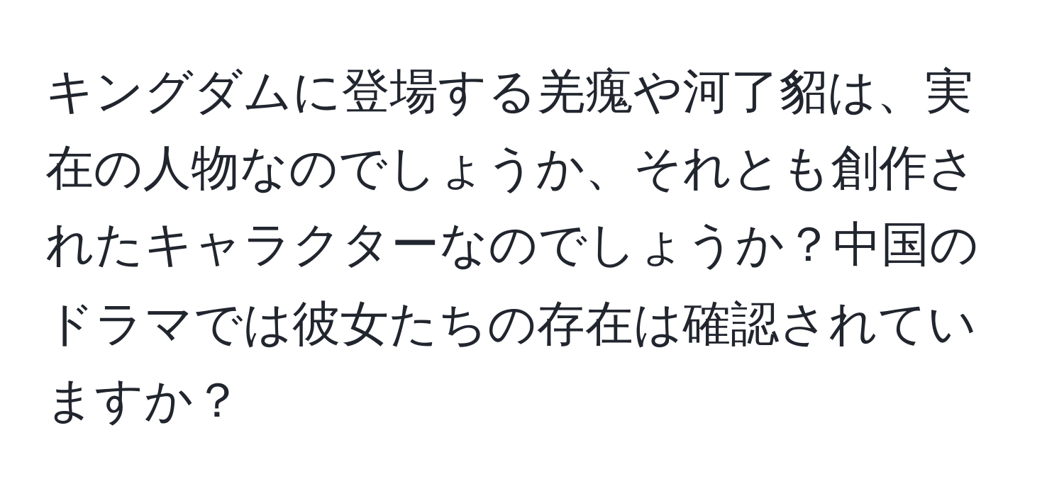 キングダムに登場する羌瘣や河了貂は、実在の人物なのでしょうか、それとも創作されたキャラクターなのでしょうか？中国のドラマでは彼女たちの存在は確認されていますか？