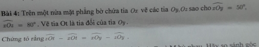 Trên một nửa mặt phẳng bờ chứa tia Ox vẽ các tia Oy, Oz sao cho widehat xOy=50°,
widehat xOz=80°. Vẽ tia Ot là tia đối của tia Oy.
Chứng tỏ rằng widehat zOt-widehat xOt=widehat xOy-widehat zOy. 
Hãy so sánh góc