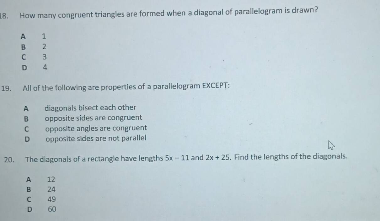 How many congruent triangles are formed when a diagonal of parallelogram is drawn?
A 1
B 2
C 3
D 4
19. All of the following are properties of a parallelogram EXCEPT:
A diagonals bisect each other
B opposite sides are congruent
C opposite angles are congruent
D opposite sides are not parallel
20. The diagonals of a rectangle have lengths 5x-11 and 2x+25. Find the lengths of the diagonals.
A 12
B 24
C 49
D 60