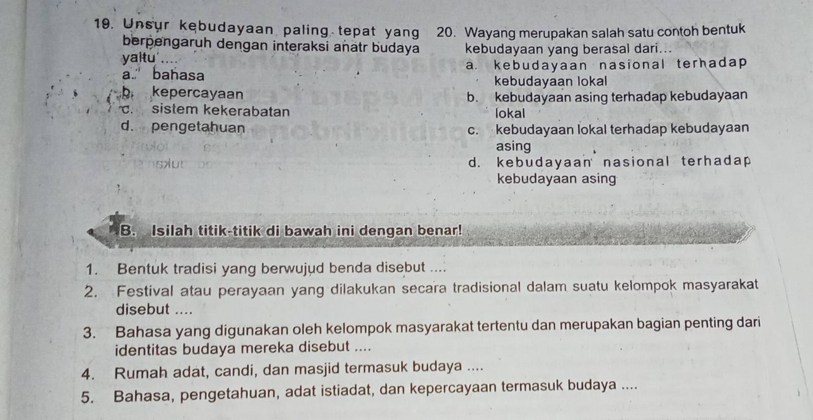 Unsur kebudayaan paling tepat yang 20. Wayang merupakan salah satu contoh bentuk
berpengaruh dengan interaksi añätr budaya kebudayaan yang berasal dari...
yaitu'....
a." bahasa a. kebudayaan nasional terhadap 
kebudayaan lokal
b kepercayaan
b. kebudayaan asing terhadap kebudayaan. sistem kekerabatan lokal
d. pengetahuan c. kebudayaan lokal terhadap kebudayaan
asing
d. kebudayaan nasional terhadap
kebudayaan asing
B. Isilah titik-titik di bawah ini dengan benar!
1. Bentuk tradisi yang berwujud benda disebut ....
2. Festival atau perayaan yang dilakukan secara tradisional dalam suatu kelompok masyarakat
disebut ....
3. Bahasa yang digunakan oleh kelompok masyarakat tertentu dan merupakan bagian penting dari
identitas budaya mereka disebut ....
4. Rumah adat, candi, dan masjid termasuk budaya ....
5. Bahasa, pengetahuan, adat istiadat, dan kepercayaan termasuk budaya ....