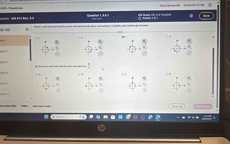 1-002 - Precalculus Ethan Bonneville 09/30/24 1:13 PM 
ework: HW #14 Sec. 6.4 Question 1, 6.4.1 Part 2 of 3 HW Score: 0%, 0 of 16 points Points: 0 of 1 Save 
on list Sketch a unit circle and mark the points determined by the given real numbers. Complete parts (a) through (c) below. 
A 
B. 
D. 
stion 1 
stion 2 
B 
ston 3 
b) Choose the unit circle with the point determined by  3x/2 
stion 4 A. 
B. 
D. 
f 
stion 5 
B 
estion.B 
me solve this Video Get more help - Clear all Finst checr 
1:1 2 
a Seards 217