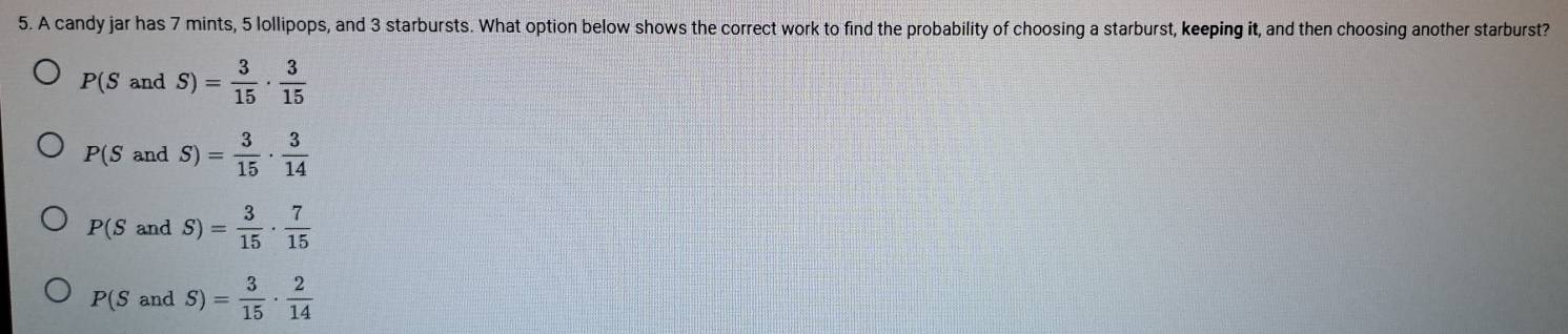 A candy jar has 7 mints, 5 lollipops, and 3 starbursts. What option below shows the correct work to find the probability of choosing a starburst, keeping it, and then choosing another starburst?
P(SandS)= 3/15 ·  3/15 
P(S and S)= 3/15 ·  3/14 
P(S and S)= 3/15 ·  7/15 
P(SandS)= 3/15 ·  2/14 