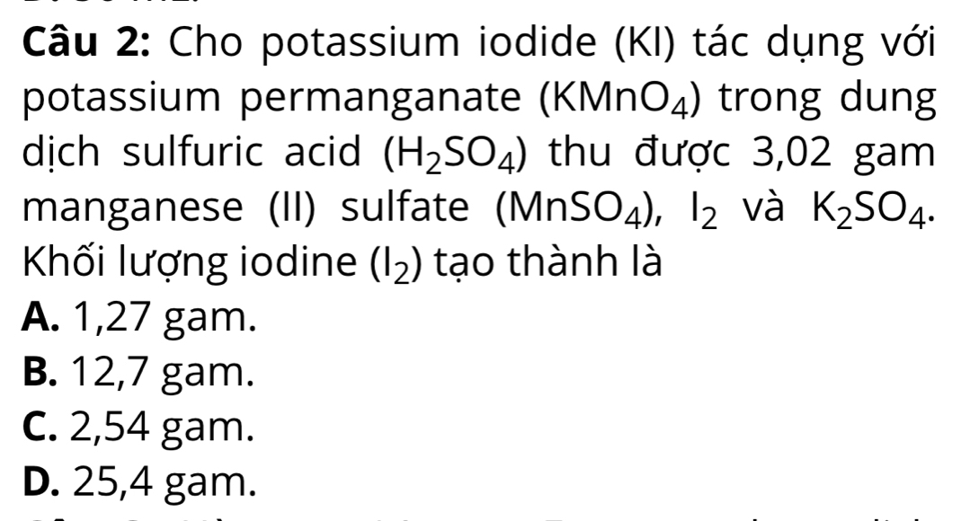 Cho potassium iodide (KI) tác dụng với
potassium permanganate (KMnO_4) trong dung
dịch sulfuric acid (H_2SO_4) thu được 3,02 gam
manganese (II) sulfate (MnSO_4), I_2 và K_2SO_4. 
Khối lượng iodine (I_2) tạo thành là
A. 1,27 gam.
B. 12,7 gam.
C. 2,54 gam.
D. 25,4 gam.