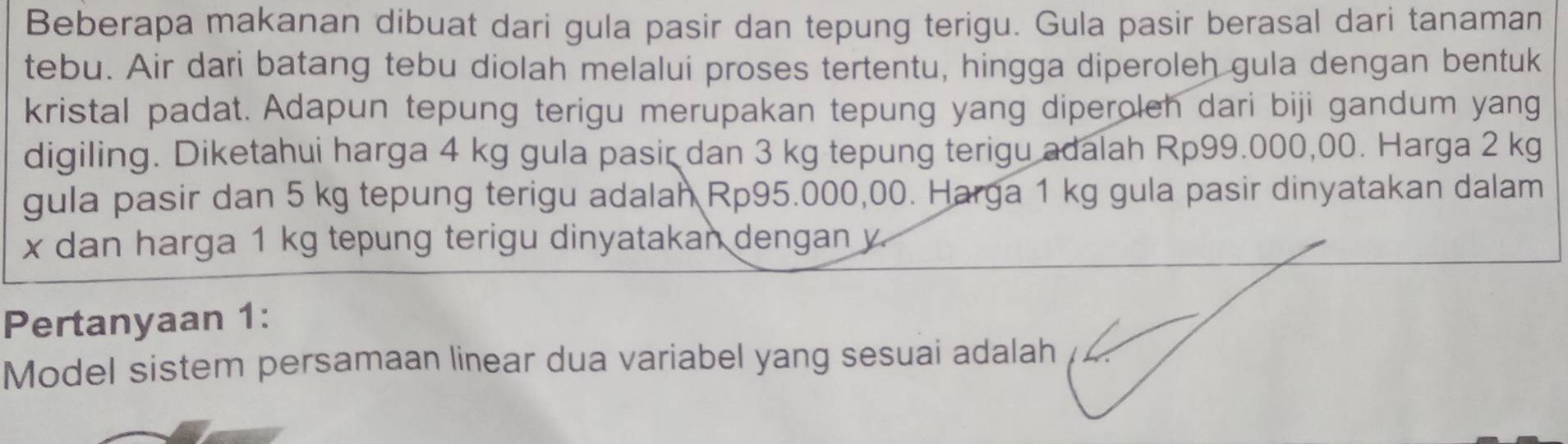 Beberapa makanan dibuat dari gula pasir dan tepung terigu. Gula pasir berasal dari tanaman 
tebu. Air dari batang tebu diolah melalui proses tertentu, hingga diperoleh gula dengan bentuk 
kristal padat. Adapun tepung terigu merupakan tepung yang diperoleh dari biji gandum yang 
digiling. Diketahui harga 4 kg gula pasir dan 3 kg tepung terigu adalah Rp99.000,00. Harga 2 kg
gula pasir dan 5 kg tepung terigu adalah Rp95.000,00. Harga 1 kg gula pasir dinyatakan dalam
x dan harga 1 kg tepung terigu dinyatakan dengan y
Pertanyaan 1 : 
Model sistem persamaan linear dua variabel yang sesuai adalah