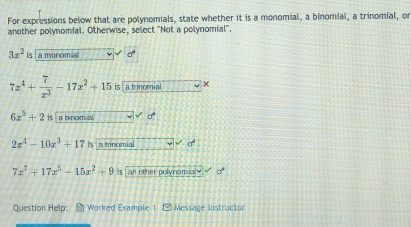 For expressions below that are polynomials, state whether it is a monomial, a binomial, a trinomial, or
another polynomial. Otherwise, select "Not a polynomial''.
3x^2| La monoma 0°
7x^4+ 7/x^3 -17x^2+15 is a trinomial ×
6x^5+2is a b nom .
2x^4-10x^3+17 ∠ a trincenial σ
7x^7+17x^5-15x^2+9 s an other polynomial . 
Question Help: E Worked Examole 1. F1 Message instructon