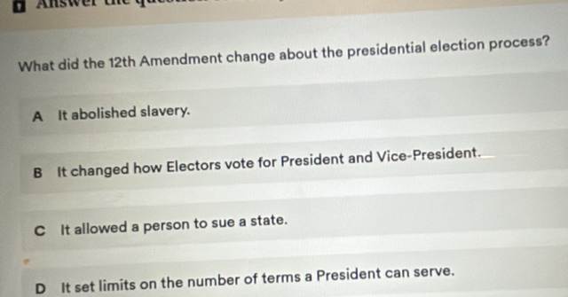 ' Answer d
What did the 12th Amendment change about the presidential election process?
A It abolished slavery.
B It changed how Electors vote for President and Vice-President.
C It allowed a person to sue a state.
D It set limits on the number of terms a President can serve.