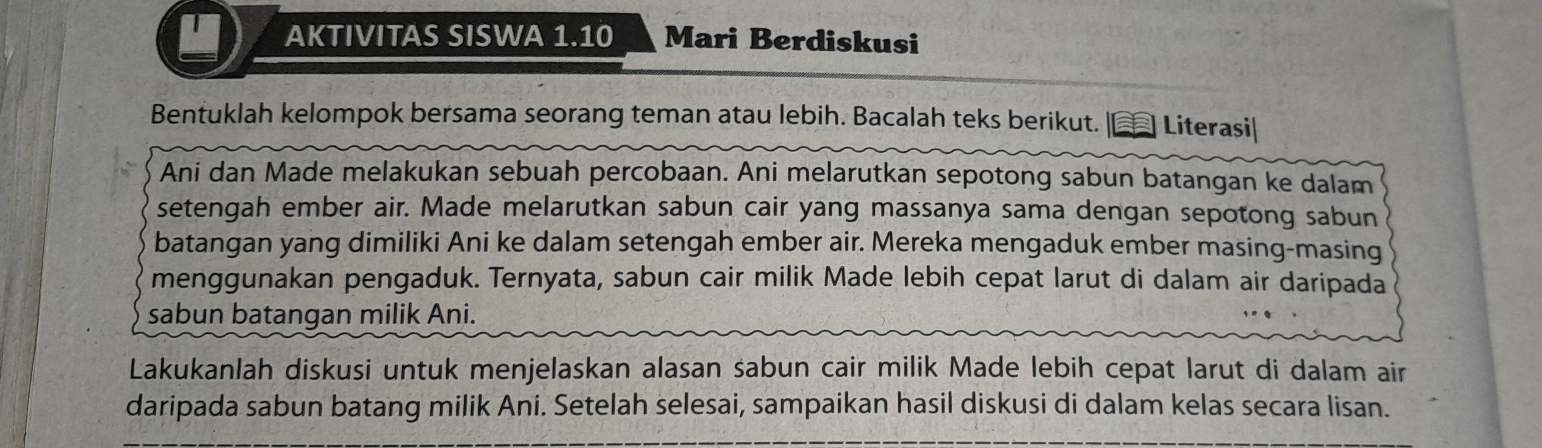 AKTIVITAS SISWA 1.10 Mari Berdiskusi 
Bentuklah kelompok bersama seorang teman atau lebih. Bacalah teks berikut. |€ Literasi| 
Ani dan Made melakukan sebuah percobaan. Ani melarutkan sepotong sabun batangan ke dalam 
setengah ember air. Made melarutkan sabun cair yang massanya sama dengan sepotong sabun 
batangan yang dimiliki Ani ke dalam setengah ember air. Mereka mengaduk ember masing-masing 
menggunakan pengaduk. Ternyata, sabun cair milik Made lebih cepat larut di dalam air daripada 
sabun batangan milik Ani. 
Lakukanlah diskusi untuk menjelaskan alasan sabun cair milik Made lebih cepat larut di dalam air 
daripada sabun batang milik Ani. Setelah selesai, sampaikan hasil diskusi di dalam kelas secara lisan.