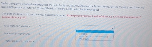 Simba Company's standard materials cost per unit of output is $9,00 (2.00 pounds x $4,50). During July, the company purchases and
uses 3,0BD pounds of materials costing $16,632 in making 1,400 units of fished product.
Compute the total, price, and quantity materials variances, (Round per unit volues to 2 decimal places, e.g. 52.75 and final answers to 0
decimal places, e.g. 52.)
Total materials variance 5
Materials price variance 5 Ravorable Neither faverable nor unfavorable
Unfavorable
Materials quantity variance s