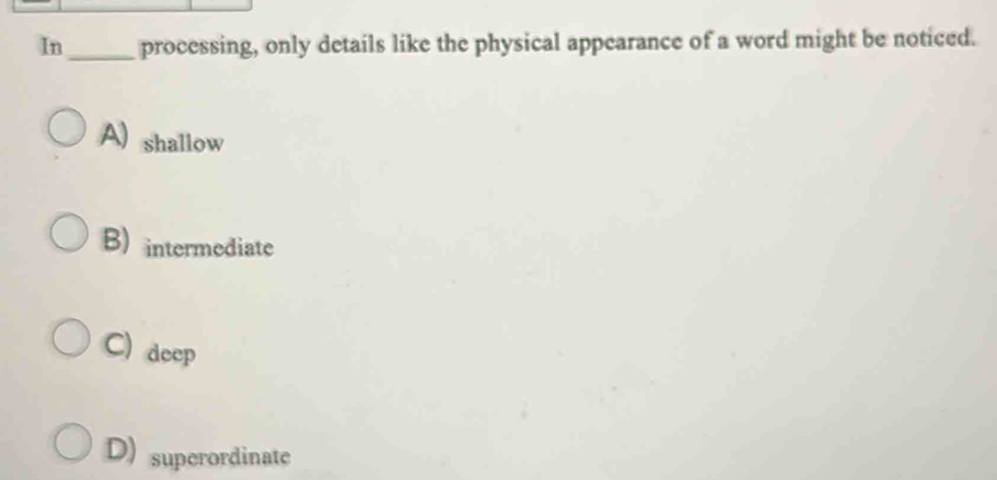 In_ processing, only details like the physical appearance of a word might be noticed.
A) shallow
B) intermediate
C) deep
D) superordinate