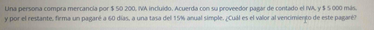 Una persona compra mercancía por $ 50 200, IVA incluido. Acuerda con su proveedor pagar de contado el IVA, y $ 5 000 más, 
y por el restante, firma un pagaré a 60 días, a una tasa del 15% anual simple. ¿Cuál es el valor al vencimiento de este pagaré?