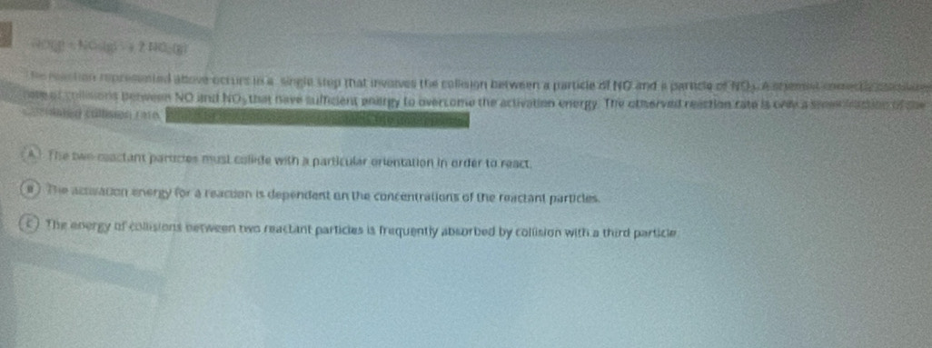 D=NOsin 55°=2.14 1-( 6/6 )
he raction represented above ocrurs in a single step that involves the colision between a particle of NG and a particle of NO4 A shemst comectlc cta 
note of collisions perween NO and NO_2 that have sufficient enargy to overcome the activation energy. The otherved reaction rate is oney a seeee iaction of the 
==idater callsgn ( 210 (1 9 ( 
A1 The two ceactant partcies must colide with a particular orientation in order to react. 
e ) The activation energy for a reacton is dependent on the concentrations of the reactant particles. 
c) The energy of collisions between two reactant particles is frequently absorbed by collision with a third particle