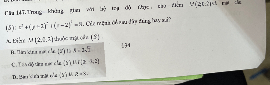 Câu 147.Trong không gian với hệ toạ độ Oxyz , cho điểm M(2;0;2) và mặt câu
(S): x^2+(y+2)^2+(z-2)^2=8. Các mệnh đề sau đây đúng hay sai?
A. Điểm M(2;0;2) thuộc mặt cầu (S) .
B. Bán kính mặt cdot au(S) là R=2sqrt(2). 134
C. Tọa độ tâm mặt coverset 2au (S ) là I(0;-2;2).
D. Bán kính mặt chat au (S) là R=8.