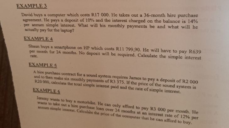 EXAMPLE 3 
David buys a computer which costs R17 000. He takes out a 36-month hire purchase 
agreement. He pays a deposit of 10% and the interest charged on the balance is 14%
per annum simple interest. What will his monthly payments be and what will he 
actually pay for the laptop? 
EXAMPLE 4 
Shaun buys a smartphone on HP which costs R11 799,90. He will have to pay R639
per month for 24 months. No deposit will be required. Calculate the simple interest 
rate. 
EXAMPLE 5 
A hire purchase contract for a sound system requires James to pay a deposit of R2 000
and to then make six monthly payments of R3 375. If the price of the sound system is
R20 000, calculate the total simple interest paid and the rate of simple interest. 
EXAMPLE 6 
Jeremy wants to buy a motorbike. He can only afford to pay R3 000 per month. He 
wants to take out a hire purchase loan over 24 months at an interest rate of 12% per 
annum simple interest. Calculate the price of the computer that he can afford to buy.