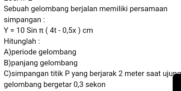 Sebuah gelombang berjalan memiliki persamaan 
simpangan :
Y=10Sinπ (4t-0,5x)cm
Hitunglah : 
A)periode gelombang 
B)panjang gelombang 
) simpangan titik P yang berjarak 2 meter sa t j n 
gelombang bergetar 0,3 sekon