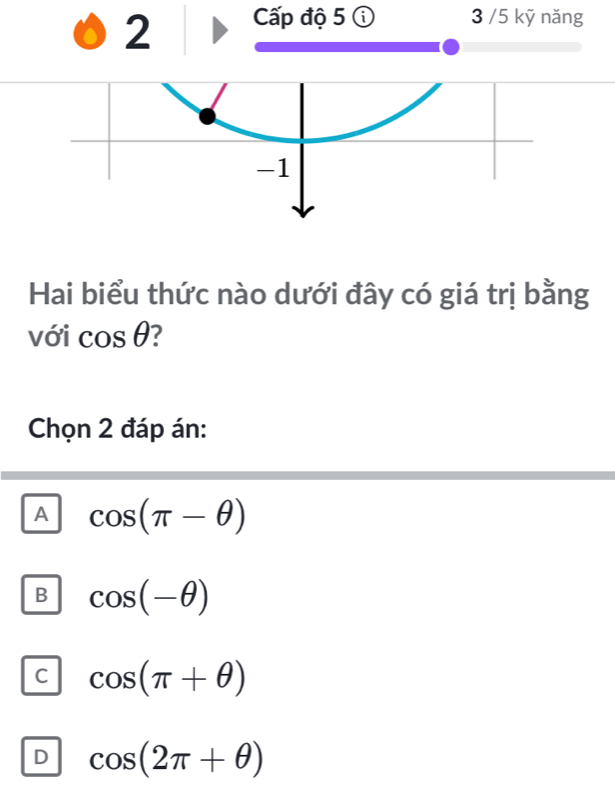 Cấp độ 5 ⓘ 3 /5 kỹ năng
Hai biểu thức nào dưới đây có giá trị bằng
với cos θ 7
Chọn 2 đáp án:
A cos (π -θ )
B cos (-θ )
C cos (π +θ )
D cos (2π +θ )