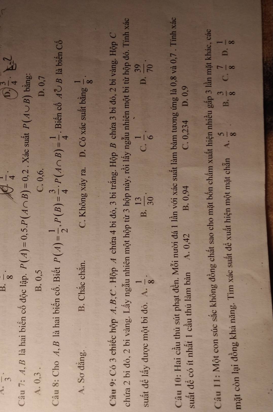 A. overline 3^((·)
B. overline 8)·
 1/4 ·
D.  3/4 .
Câu 7: A, B là hai biến cố độc lập. P(A)=0,5.P(A∩ B)=0,2. Xác suất P(A∪ B) bằng:
A. 0,3 . B. 0,5 C. 0,6.
D. 0,7
Câu 8: Cho A, B là hai biến cố. Biết P(A)= 1/2 ,P(B)= 3/4 · P(A∩ B)= 1/4 . Biến cố A^,∪ B là biến Cố
A. Sơ đẳng. B. Chắc chắn. C. Không xảy ra. D. Có xác suất bằng  1/8 .
Câu 9: Có 3 chiếc hộp A, B,C . Hộp A chứa 4 bi đỏ, 3 bi trắng. Hộp B chứa 3 bi đỏ, 2 bi vàng. Hộp C
chứa 2 bi đỏ, 2 bi vàng. Lấy ngẫu nhiên một hộp từ 3 hộp này, rồi lấy ngẫu nhiên một bi từ hộp đó. Tính xác
suất để lấy được một bi đỏ. A.  1/8 .  13/30 .  1/6 .  39/70 .
B.
C.
D.
Câu 10: Hai cầu thủ sút phạt đền. Mỗi nười đá 1 lần với xác suất làm bàm tương ứng là 0,8 và 0,7 . Tính xác
C. 0,234
suất để có ít nhất 1 cầu thủ làm bàn A. 0,42 B. 0,94 D. 0,9
Câu 11: Một con súc sắc không đồng chất sao cho mặt bốn chấm xuất hiện nhiều gấp 3 lần mặt khác, các
mặt còn lại đồng khả năng. Tìm xác suất để xuất hiện một mặt chẵn A.  5/8  B.  3/8  C.  7/8  D.  1/8 