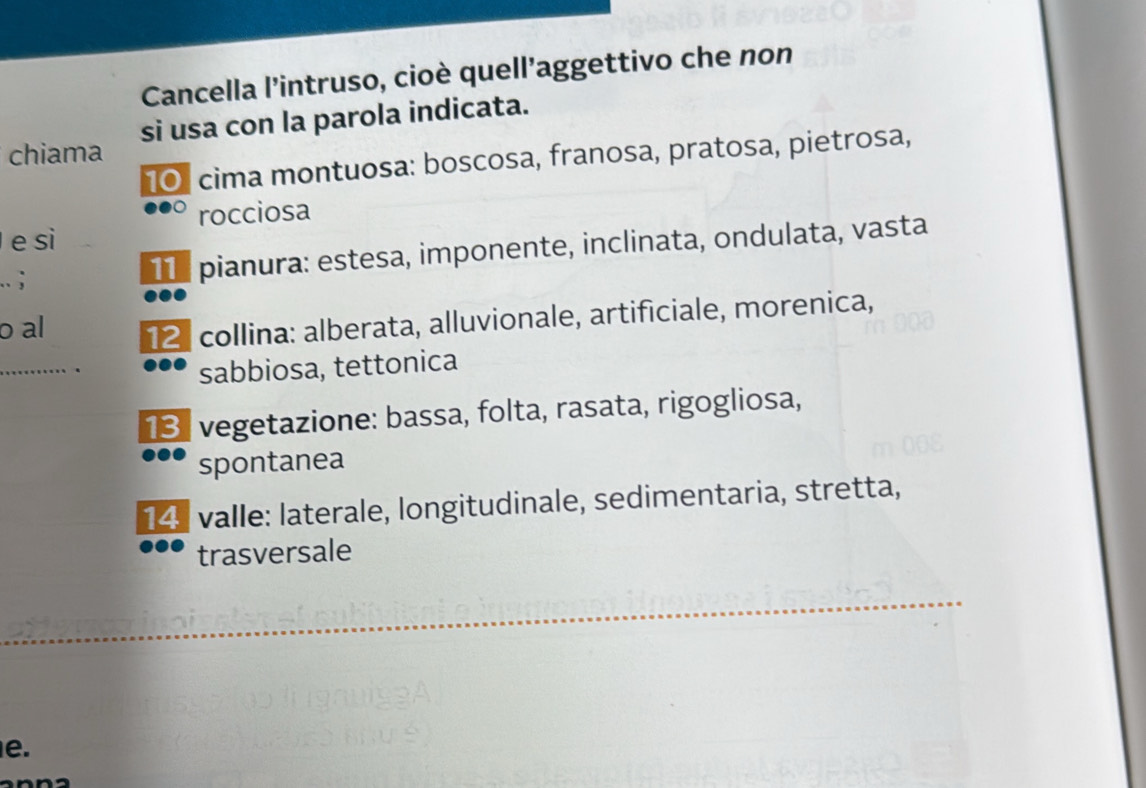 Cancella l'intruso, cioè quell’aggettivo che non
chiama si usa con la parola indicata.
101 cima montuosa: boscosa, franosa, pratosa, pietrosa,
rocciosa
e si
.. ; T pianura: estesa, imponente, inclinata, ondulata, vasta
o al 12 collina: alberata, alluvionale, artificiale, morenica,
_
sabbiosa, tettonica
13. vegetazione: bassa, folta, rasata, rigogliosa,
spontanea
14 valle: laterale, longitudinale, sedimentaria, stretta,
trasversale
e.