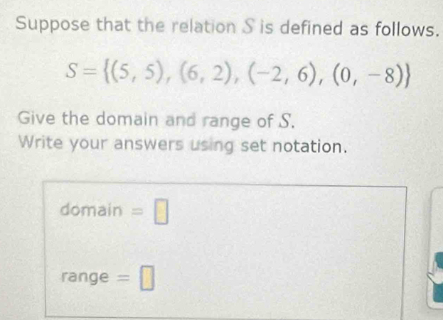 Suppose that the relation S is defined as follows.
S= (5,5),(6,2),(-2,6),(0,-8)
Give the domain and range of S. 
Write your answers using set notation. 
domain =□ 
range =□