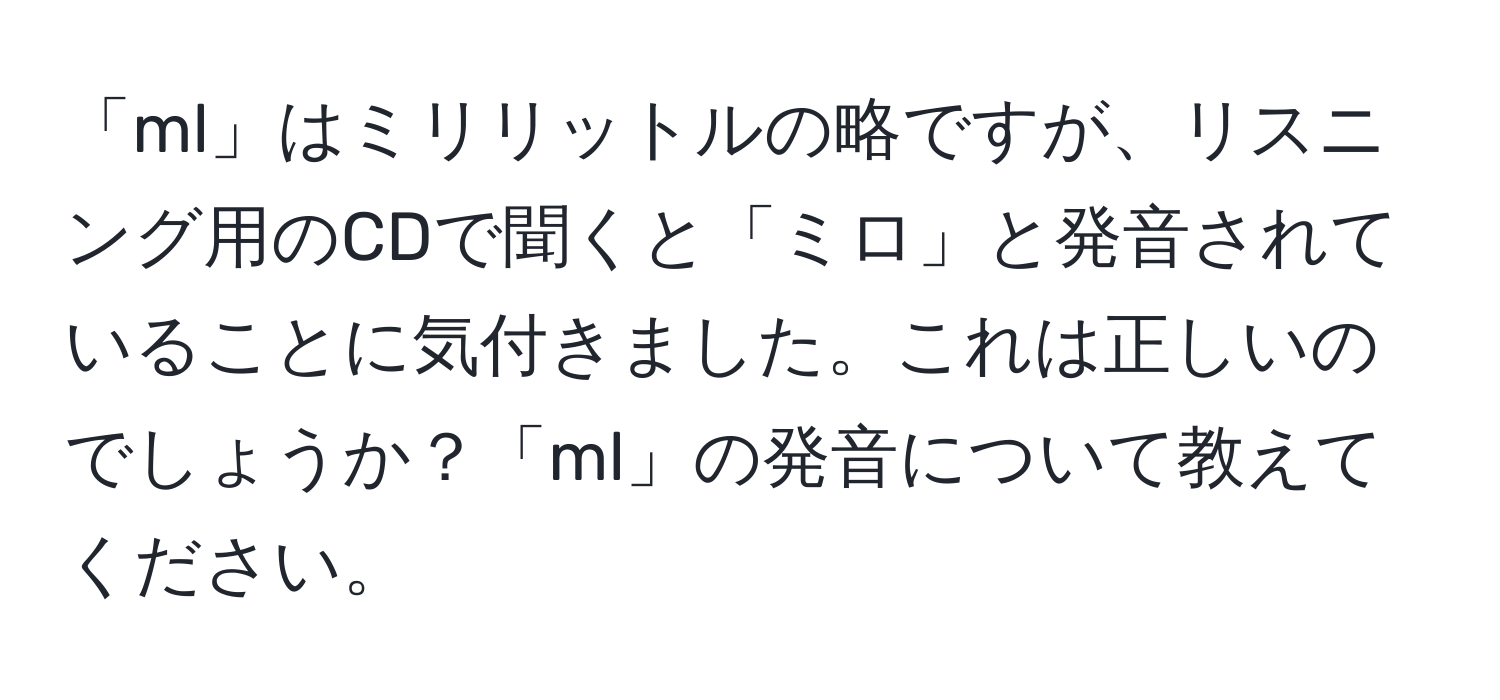 「ml」はミリリットルの略ですが、リスニング用のCDで聞くと「ミロ」と発音されていることに気付きました。これは正しいのでしょうか？「ml」の発音について教えてください。