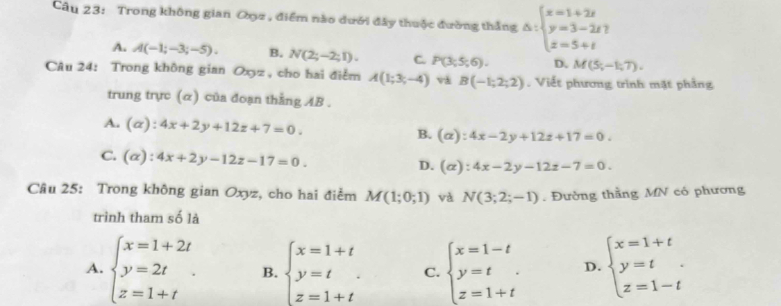 Trong không gian Oợz , điểm nào dưới đây thuộc đường thắng Delta :beginarrayl x=1+2t y=3-2t z=5+tendarray.
A. A(-1;-3;-5). B. N(2;-2;1). C. P(3;5;6). D. M(5;-1;7). 
Câu 24: Trong không gian Oyz , cho hai điểm A(1;3;-4) vá B(-1;2;2). Viết phương trình mặt phầng
trung trực (α) của đoạn thằng AB.
A. (alpha ):4x+2y+12z+7=0. B. (alpha ):4x-2y+12z+17=0.
C. (alpha ):4x+2y-12z-17=0.
D. (alpha ):4x-2y-12z-7=0. 
Câu 25: Trong không gian Oxyz, cho hai điểm M(1;0;1) và N(3;2;-1). Đường thằng MN có phương
trình tham số là
A. beginarrayl x=1+2t y=2t z=1+tendarray.. B. beginarrayl x=1+t y=t z=1+tendarray. C. beginarrayl x=1-t y=t z=1+tendarray. D. beginarrayl x=1+t y=t z=1-tendarray..