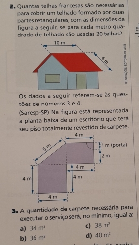 Quantas telhas francesas são necessárias
para cobrir um telhado formado por duas
partes retangulares, com as dimensões da
figura a seguir, se para cada metro qua-
drado de telhado são usadas 20 telhas? E
Os dados a seguir referem-se às ques-
tões de números 3 e 4.
(Saresp-SP) Na figura está representada
a planta baixa de um escritório que terá
seu piso totalmente revestido de carpete.
3. A quantidade de carpete necessária para
executar o serviço será, no mínimo, igual a:
a) 34m^2 c) 38m^2
b) 36m^2 d) 40m^2