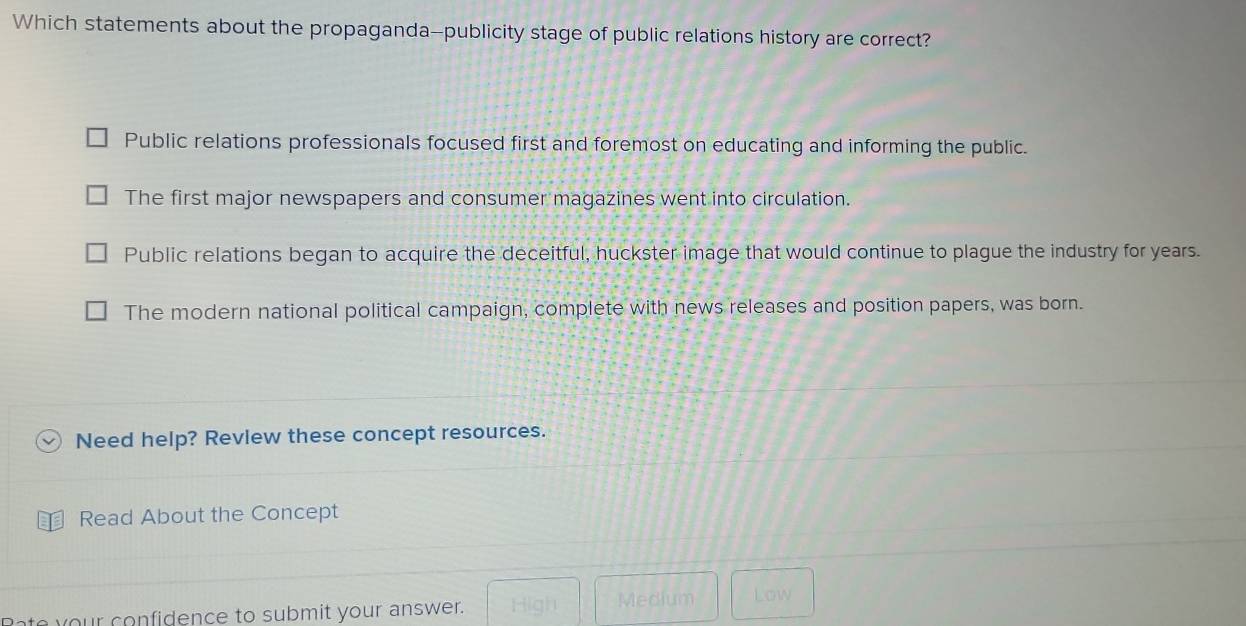 Which statements about the propaganda--publicity stage of public relations history are correct?
Public relations professionals focused first and foremost on educating and informing the public.
The first major newspapers and consumer magazines went into circulation.
Public relations began to acquire the deceitful, huckster image that would continue to plague the industry for years.
The modern national political campaign, complete with news releases and position papers, was born.
Need help? Revlew these concept resources.
Read About the Concept
ate your confidence to submit your answer. High Medium Low