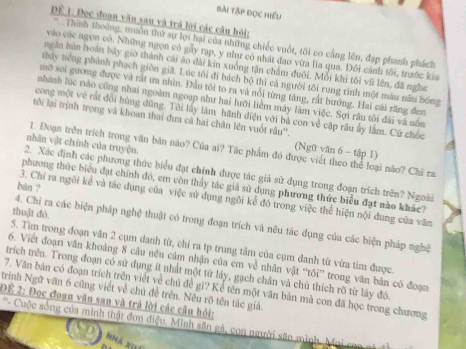 bài tập đọc hiểu
Để 1: Đọc đoạn văn sau và trả lời các câu hỏi;
* . Thính thoảng, muồn thứ sự lợi hại của những chiếc vuốt, tôi co cầng lên, đạp phanh phách
vào các ngọn có. Những ngọn có gảy rạp, y như có nhát dao vừa lia qua. Đôi cánh tôi, trước kia
ngăn hân hoàn bãy giờ thành cái áo dài kín xuống tận chấm đuôi. Mỗi khi tôi vũ lên, đã nghe
thấy tiếng phành phạch giờn giã. Lúc tôi đi bách bộ thì cả người tôi rung rinh một mâu nău bóng
mỡ soi gương được và rất ưa nhìn. Đầu tôi to ra và nổi từng táng, rất bướng. Hai cái răng đen
nhành lúc nào cũng nhai ngoàm ngoạp như hai lưỡi liềm máy làm việc. Sợi râu tôi đãi và uốn
cong một vẻ rất đổi hùng đũng. Tôi lấy làm hãnh diện với bà con về cặp râu ấy lắm. Cứ chốc
tới lại trịnh trọng và khoan thai đưa cả hai chân lên vuốt râu''.
nhân vật chính của truyện.
1. Đoạn trên trích trong văn bản nào? Của ai? Tác phẩm đó được viết theo thể loại não? Chi ra
(Ngữ văn 6 - tập 1)
2. Xác định các phương thức biểu đạt chính được tác giả sử dụng trong đoạn trích trên? Ngoài
phương thức biểu đạt chính đó, em còn thấy tác giả sử dụng phương thức biểu đạt nào khác?
ban ?
3. Chỉ ra ngôi kể và tác dụng của việc sử dụng ngôi kể đó trong việc thể hiện nội đung của văm
thuật đỏ.
4. Chỉ ra các biện pháp nghệ thuật có trong đoạn trích và nêu tác dụng của các biện pháp nghệ
5. Tìm trong đoạn văn 2 cụm danh từ, chỉ ra tp trung tâm của cụm danh từ vừa tìm được.
6. Viết đoạn văn khoảng 8 câu nều cảm nhận của cm về nhân vật “tôi” trong văn bản có đoạn
trích trên. Trong đoạn có sử dụng ít nhất một từ láy, gạch chân và chủ thích rõ từ lầy đó.
7. Văn bản có đoạn trích trên viết về chủ đề gì? Kể tên một văn bản mà con đã học trong chương
trình Ngữ văn 6 cũng viết về chủ đề trên. Nều rõ tên tác giả.
Để 2: Đọc đoạn văn sau và trả lời các câu hỏi:
' Cuộc sống của minh thật đơn điệu. Minh săn gà, con người săn mình. Moi con  a 
Nhá nhá