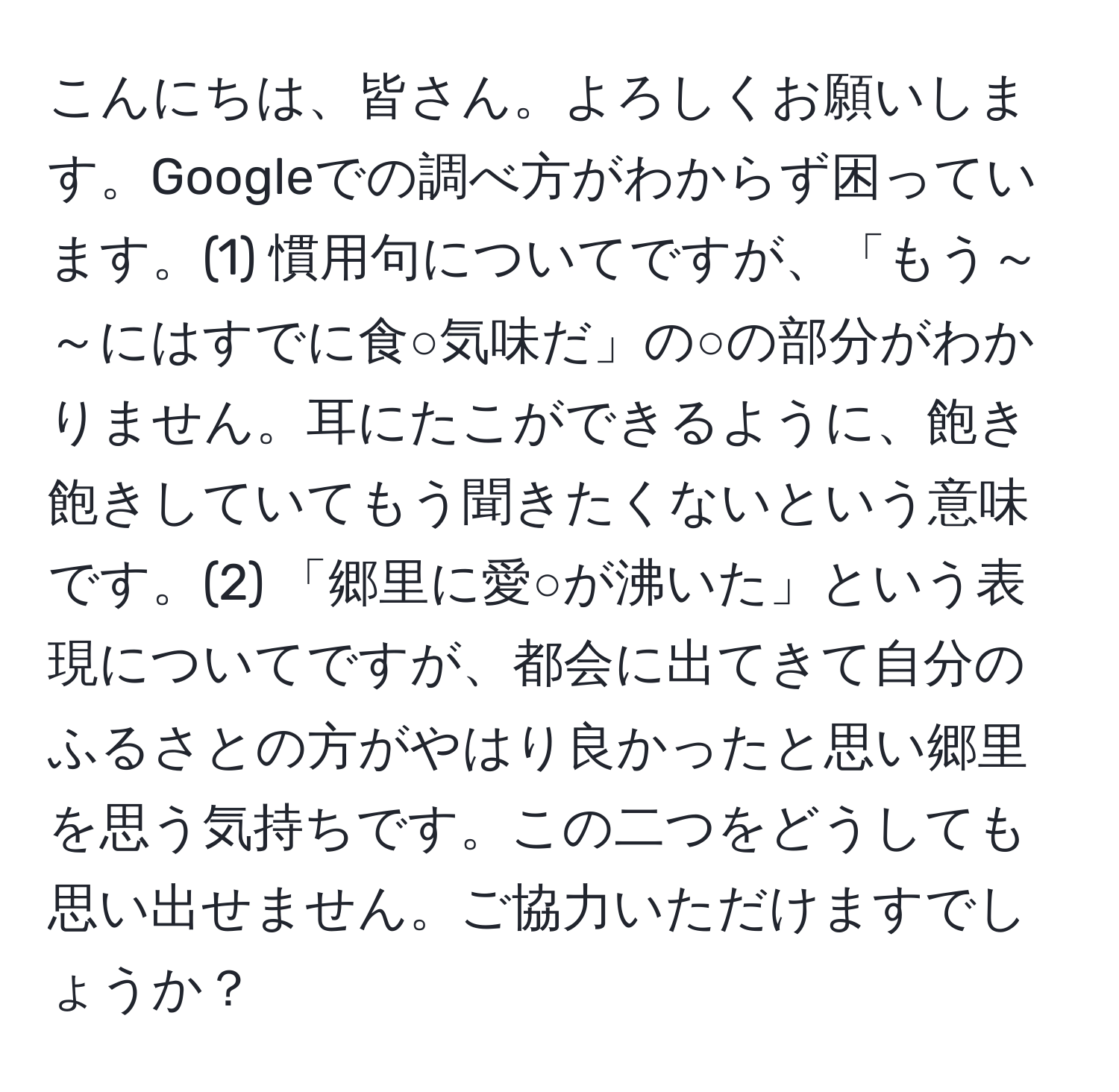 こんにちは、皆さん。よろしくお願いします。Googleでの調べ方がわからず困っています。(1) 慣用句についてですが、「もう～～にはすでに食○気味だ」の○の部分がわかりません。耳にたこができるように、飽き飽きしていてもう聞きたくないという意味です。(2) 「郷里に愛○が沸いた」という表現についてですが、都会に出てきて自分のふるさとの方がやはり良かったと思い郷里を思う気持ちです。この二つをどうしても思い出せません。ご協力いただけますでしょうか？