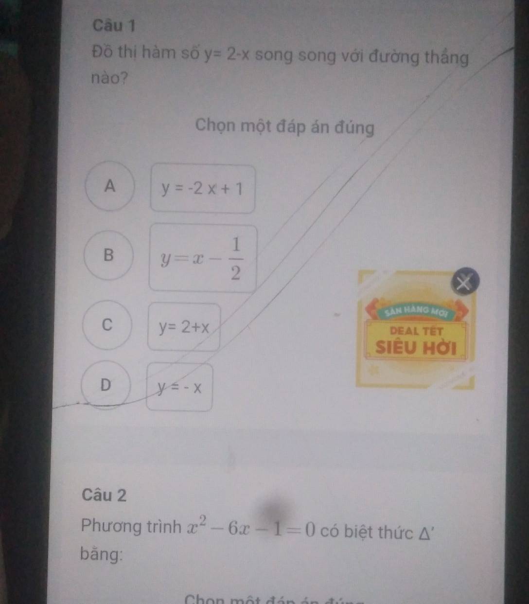 Đồ thị hàm số y=2-x song song với đường thắng
nào?
Chọn một đáp án đúng
A y=-2x+1
B y=x- 1/2 
Sản hàng mới
C y=2+x
DEAL TET
siêu hời
D y≤ -x
Câu 2
Phương trình x^2-6x-1=0 có biệt thức Δ'
bằng: