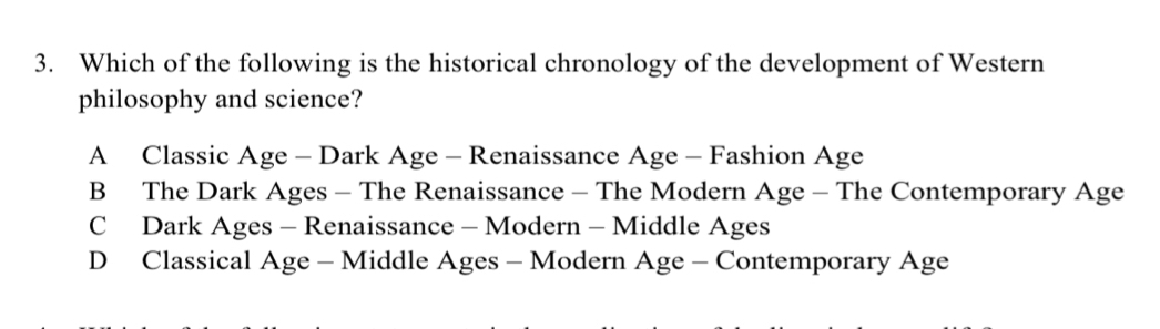 Which of the following is the historical chronology of the development of Western
philosophy and science?
A Classic Age - Dark Age - Renaissance Age - Fashion Age
B The Dark Ages - The Renaissance - The Modern Age - The Contemporary Age
C Dark Ages - Renaissance - Modern - Middle Ages
D Classical Age - Middle Ages - Modern Age - Contemporary Age