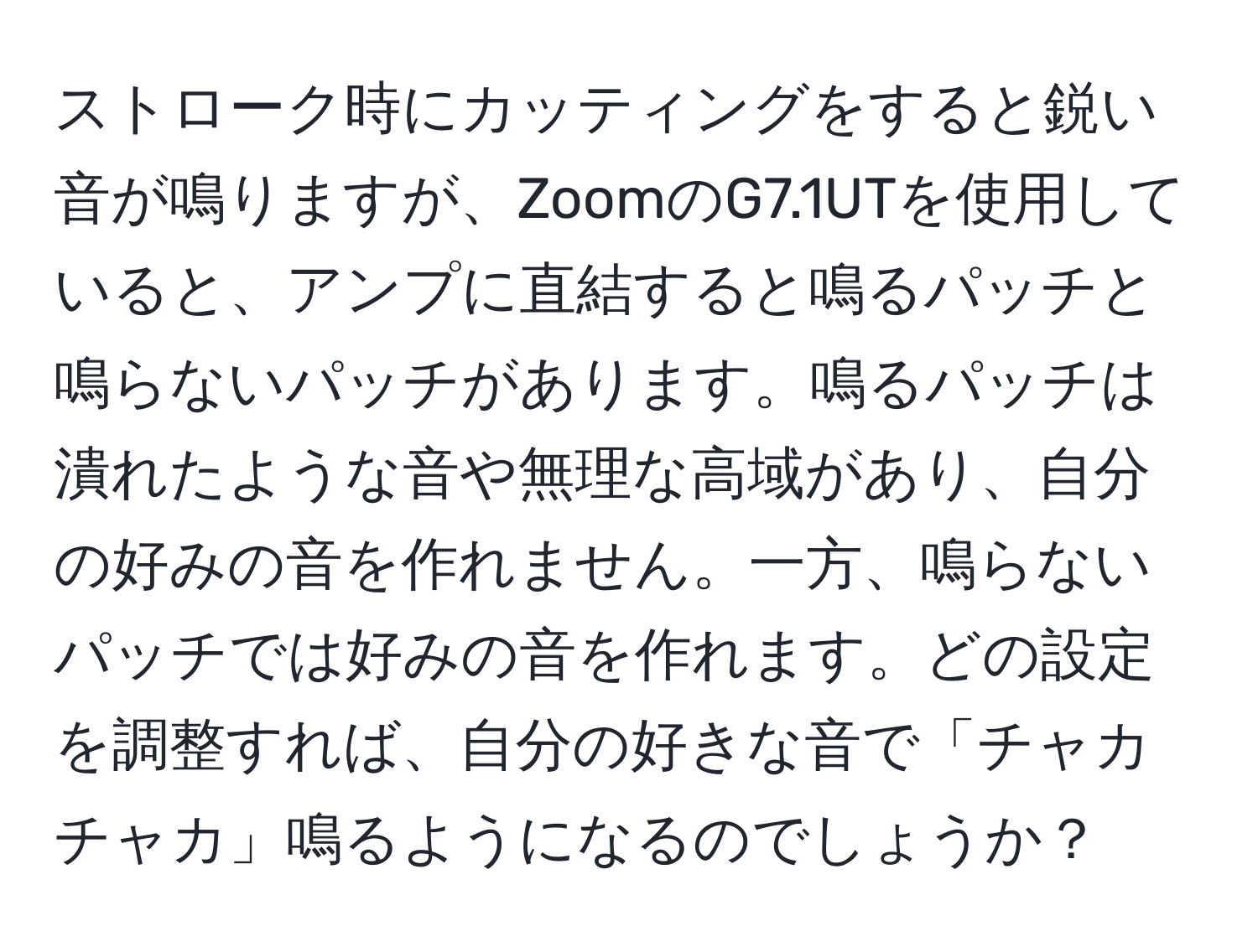 ストローク時にカッティングをすると鋭い音が鳴りますが、ZoomのG7.1UTを使用していると、アンプに直結すると鳴るパッチと鳴らないパッチがあります。鳴るパッチは潰れたような音や無理な高域があり、自分の好みの音を作れません。一方、鳴らないパッチでは好みの音を作れます。どの設定を調整すれば、自分の好きな音で「チャカチャカ」鳴るようになるのでしょうか？