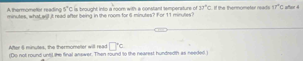 A thermometer reading 5°C is brought into a room with a constant temperature of 37°C. If the thermometer reads 17°C after 4
minutes, what will it read after being in the room for 6 minutes? For 11 minutes? 
After 6 minutes, the thermometer will read □°C
(Do not round until the final answer. Then round to the nearest hundredth as needed.)