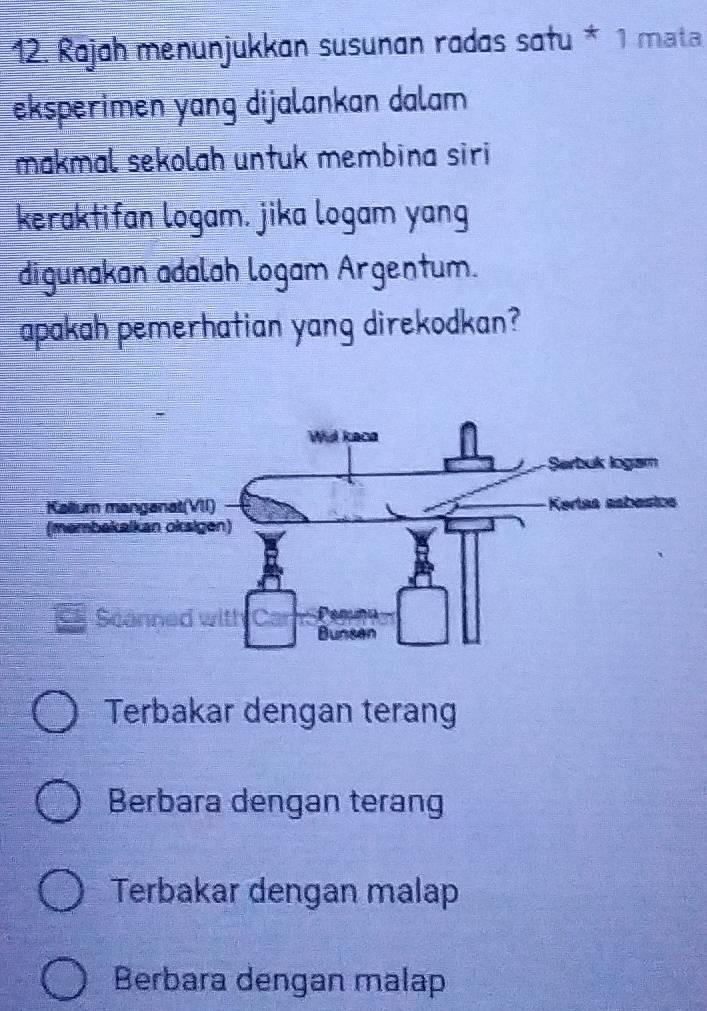 Rajah menunjukkan susunan radas satu * 1 mata
eksperimen yang dijalankan dalam 
makmal sekolah untuk membina siri
keraktifan logam. jika logam yang
digunakan adalah logam Argentum.
apakah pemerhatian yang direkodkan?
Terbakar dengan terang
Berbara dengan terang
Terbakar dengan malap
Berbara dengan malap