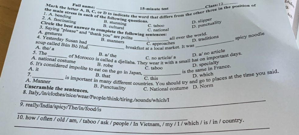 Full name:
Class:12........
phẩm 9.
Mark the letter A, B, C, or D to indicate the word that differs from the other three in the position of
15-minute test
a
the main stress in each of the following questions.
I. A. bending B. stunning
D. slipper
C. taboo D. punctuality
2. A. fascinating B. cultural C. national
Circle the best answer to complete the following sentences:
3. Saying "please" and "thank you" are polite
A. gestures
all over the world.
4. Yesterday Susan had B. manners_
_
D. traditions spicy noodle
C. approaches
soup called Bún Bỏ Huế._
A. the/ a
breakfast at a local market. It was
5. The
B. a/ the
D. a/ no article
_of Morocco is called a djellaba. They wear it with a small hat on important days.
C. no article/ a
A. national costume B. robe
D. specialty
C. taboo
6. It's considered impolite to eat on the go in Japan,
A. it
is the same in France.
D. which
is important in many different countries. You should try and go to places at the time you said.
7._ B. that _C. this
A. Manner B. Punctuality C. National costume D. Norm
Unscramble the sentences.
_
8. Italy,/in/clothes/nice/wear/People/think/tiring./sounds/which/I
_
9. really/India/spicy/The/in/food/is
_
10. how / often / old / am, / taboo / ask / people / In Vietnam, / my / I / which / is / in / country.