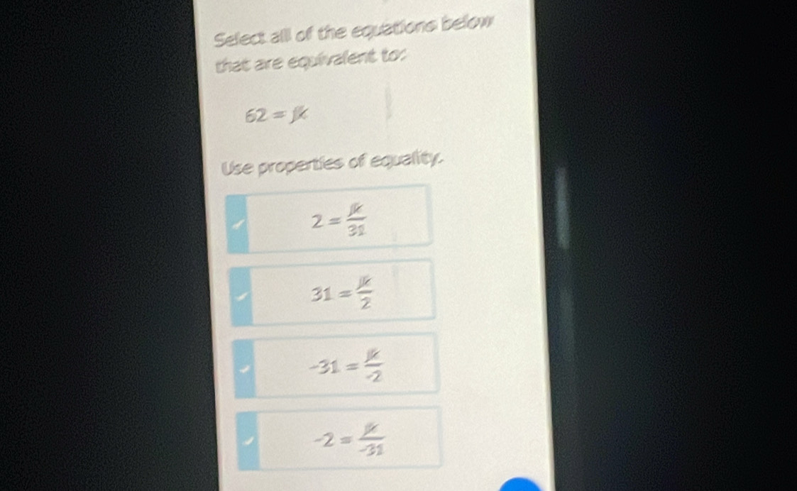 Select alll of the equations below
that are equivalent to:
62=JK
Use properties of equality.
2= mu /31 
31= JK/2 
-31= k/-2 
-2= mu /-31 