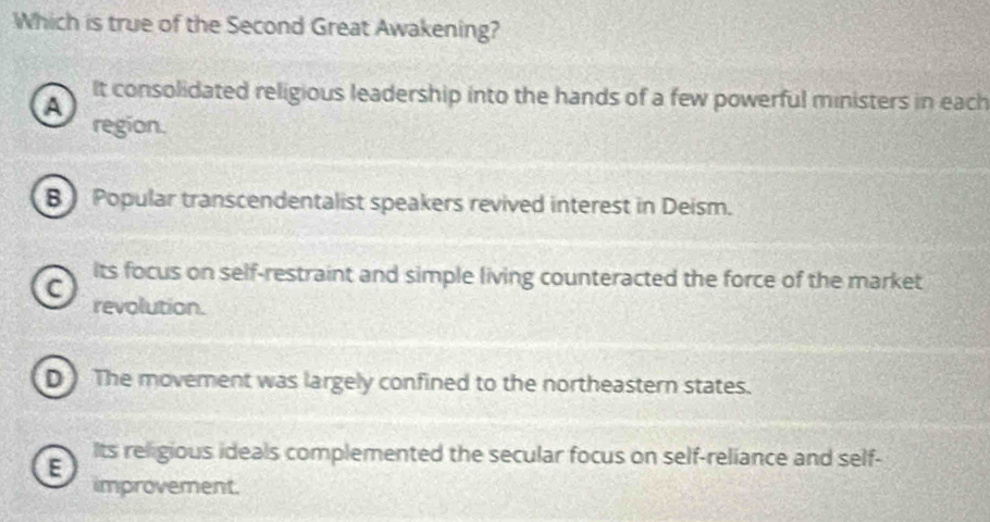 Which is true of the Second Great Awakening?
It consolidated religious leadership into the hands of a few powerful ministers in each
A
region.
B Popular transcendentalist speakers revived interest in Deism.
Its focus on self-restraint and simple living counteracted the force of the market
C revolution.
D The movement was largely confined to the northeastern states.
E
Its religious ideals complemented the secular focus on self-reliance and self-
improvement.