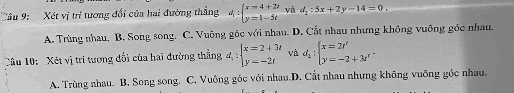 Xét vị trí tương đối của hai đường thẳng d_1:beginarrayl x=4+2t y=1-5tendarray. và d_2:5x+2y-14=0.
A. Trùng nhau. B. Song song. C. Vuông góc với nhau. D. Cắt nhau nhưng không vuông góc nhau.
Câu 10: Xét vị trí tương đối của hai đường thắng d_1:beginarrayl x=2+3t y=-2tendarray. và d_2:beginarrayl x=2t' y=-2+3t'endarray..
A. Trùng nhau. B. Song song. C. Vuông góc với nhau.D. Cắt nhau nhưng không vuông góc nhau.