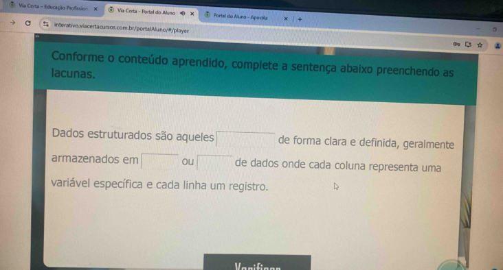 Via Certa - Educação Profssion X Via Certa - Portal do Aluno Fortal do Auno - Apostila 
interativo.viacertacursos.com.br/portalAluno/@/player 
Conforme o conteúdo aprendido, complete a sentença abaixo preenchendo as 
lacunas. 
Dados estruturados são aqueles □ de forma clara e definida, geralmente 
armazenados em □ ou □ de dados onde cada coluna representa uma 
variável específica e cada linha um registro. 
Varifioon