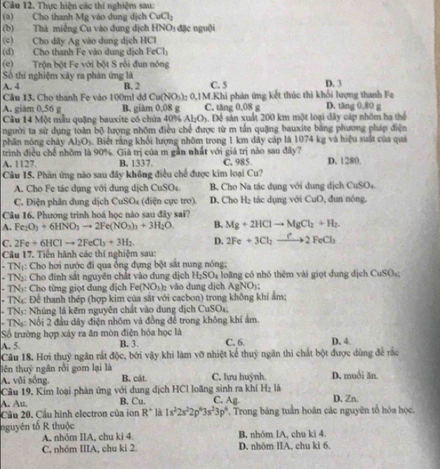 Thực hiện các thí nghiệm sau:
(a) Cho thanh Mg vào dung dịch CuCl_2
(b) Thá miếng Cu vào dung địch HNO_3 đặc nguội
(c) Cho dây Ag vào dung dịch HCl
(d) Cho thanh Fe vào dung dịch FeCl_3
(c)  Trộn bột Fe với bột S rồi đun nóng
Số thí nghiệm xảy ra phản ứng là D. 3
A. 4 B. 2 C. 5
Câu 13, Cho thanh Fe vào 100ml dđ Cu(NO_3) )2 0,1M.Khi phản ứng kết thúc thi khối lượng thanh Fe
A. giám 0,56 g B. giảm 0,08 g C. tăng 0,08 g D. tăng 0,80 g
Câu 14 Một mẫu quặng bauxite có chứa 40% . Al_2O_3 3. Để sản xuất 200 km một loại đây cáp nhóm hạ thể
người ta sử dụng toàn bộ lượng nhôm điều chế được từ m tần quặng bauxite bằng phương pháp điện
phân nóng chảy Al_2O_3 Biết rằng khối lượng nhôm trong 1 km dây cáp là 1074 kg và hiệu suất của quả
trình điều chế nhôm là 90%. Giá trị của m gần nhất với giá trị nào sau đây?
A. 1127. B. 1337. C. 985 D. 1280.
Câu 15. Phần ứng nào sau đây không điều chế được kim loại Cu?
A. Cho Fe tác dụng với dung dịch CuSO_4 B. Cho Na tác dụng với dụng dịch CuSO_4
C. Điện phân dung dịch CuSO_4 (điện cực trơ). D. Cho H₂ tác dụng với CuO, đun nóng.
Câu 16. Phương trình hoá học nào sau đây sai?
A. Fe_2O_3+6HNO_3to 2Fe(NO_3)_3+3H_2O. B. Mg+2HClto MgCl_2+H_2.
C. 2Fe+6HClto 2FeCl_3+3H_2. D. 2Fe+3Cl_2to 2FeCl_3
Câu 17. Tiến hành các thĩ nghiệm sau:
- TNị: Cho hơi nước đi qua ổng dựng bột sắt nung nóng;
- TN: Cho đinh sắt nguyên chất vào dung dịch H_2SO_4 loãng có nhỏ thêm vài giọt đung dịch CuSO_4
- TN: Cho từng giọt dung địch Fe(NO_3)_2 vào dung dịch AgNO);
- TN4: Để thanh thép (hợp kim của sắt với cacbon) trong không khí ẩm;
- TNs: Nhúng là kẽm nguyên chất vào dung dịch CuSO₄;
- TN: Nổi 2 đầu dây điện nhôm và đồng để trong không khí ẩm.
ố trường hợp xảy ra ăn mòn điện hóa học là D. 4.
A. 5. B. 3. C. 6.
Câu 18. Hơi thuỷ ngân rất độc, bởi vậy khi làm vỡ nhiệt kể thuỷ ngăn thì chất bột được dùng để rắc
lên thuỷ ngân rồi gom lại là
A. vôi sống, B. cát. C. lựu huỳnh. D. muối ăn.
Cầu 19. Kim loại phản ứng với dung dịch HCl loãng sinh ra khí H_2 là
A. Au. B. Cu. C. Ag. D.Zn.
Cầu 20. Cầu hình electron của ion R^+ là 1s^22s^22p^63s^23p^6 * Trong bảng tuần hoàn các nguyên tố hóa học,
nguyên tố R thuộc
A. nhóm IIA, chu kì 4. B, nhỏm IA, chu ki 4.
C. nhóm IIIA, chu kì 2. D. nhóm IIA, chu kì 6.