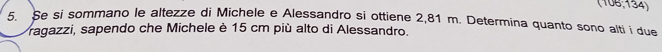 (106,134) 
5. Se si sommano le altezze di Michele e Alessandro si ottiene 2,81 m. Determina quanto sono alti i due 
ragazzi, sapendo che Michele è 15 cm più alto di Alessandro.