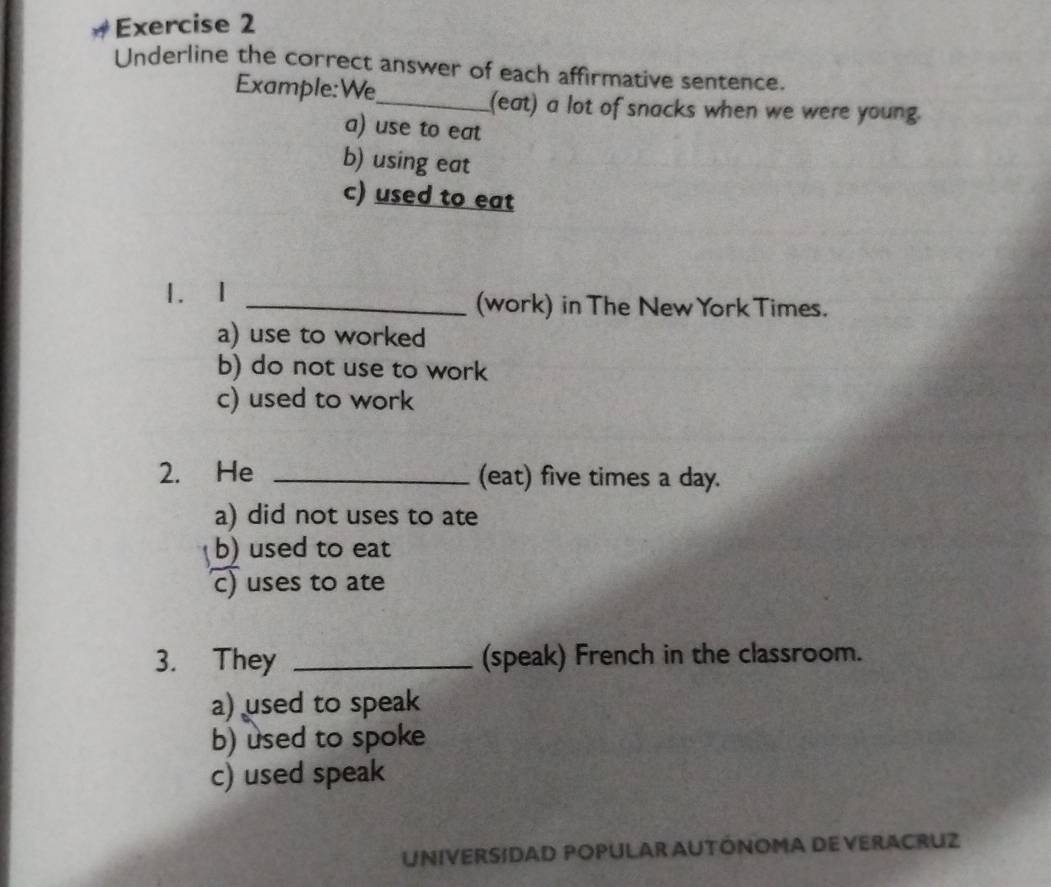 Underline the correct answer of each affirmative sentence.
Example:We_
(eat) a lot of snacks when we were young.
a) use to eat
b) using eat
c) used to eat
1. I _(work) in The New York Times.
a) use to worked
b) do not use to work
c) used to work
2. He _(eat) five times a day.
a) did not uses to ate
b) used to eat
c) uses to ate
3. They _(speak) French in the classroom.
a) used to speak
b) used to spoke
c) used speak
UNIVERSIDAD POPULAR AUTÓNOMA DE VERACRUZ