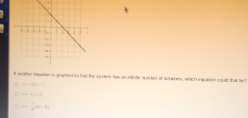 It another equation is graphed so that the system has an infinite number of solutions, which equation could that be?
y=-2, x-1
y=-(x+2)
y=- 1/4 (4x-8)