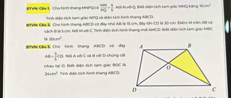 BTVN: Cầu 1 Cho hình thang MNPQ có  MN/PQ = 4/5 . Nổi N với Q. Biết diện tích tam giác MNQ bằng 16cm^2
Tính diện tích tam giác NPQ và diện tích hình thang ABCD. 
BTVN! Cầu 2. Cho hình thang ABCD có đây nhỏ AB là 15 cm, đây lớn CD là 20 cm. Điểm M trên AB và 
cách B là 5 cm. Nối M với C. Tinh diện tích hình thang mới AMCD. Biết diện tích tam giác MBC
1a50cm^2. 
BTVN: Cầu 3, Cho hình thang ABCD có đây
AB= 3/5 CD Nổi A với C vã B với D chúng cắt 
nhau tại O. Biết diện tích tam giác BOC là
24cm^2 Tính diện tích hình thang ABCD.