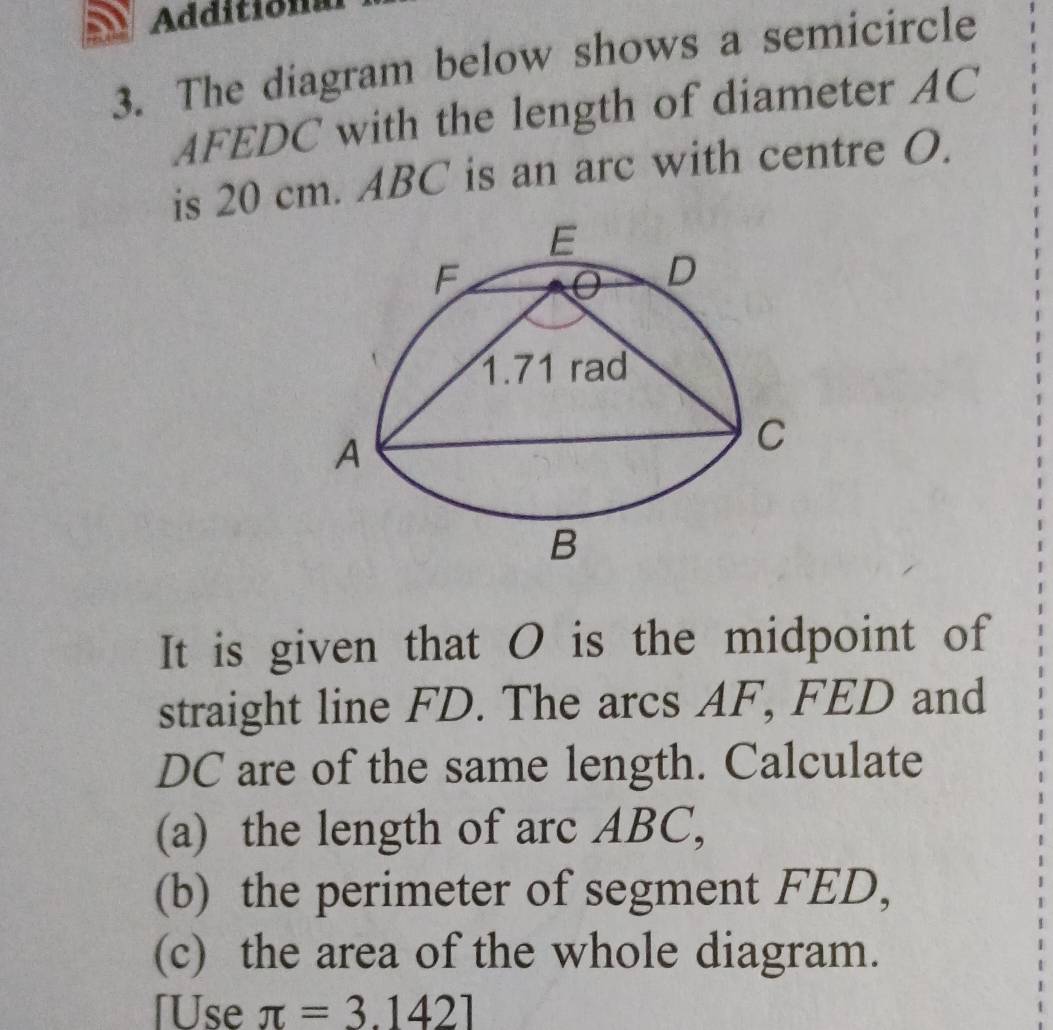 Addition 
3. The diagram below shows a semicircle
AFEDC with the length of diameter AC
is 20 cm. ABC is an arc with centre O. 
It is given that O is the midpoint of 
straight line FD. The arcs AF, FED and
DC are of the same length. Calculate 
(a) the length of arc ABC, 
(b) the perimeter of segment FED, 
(c) the area of the whole diagram. 
[Use π =3.1421