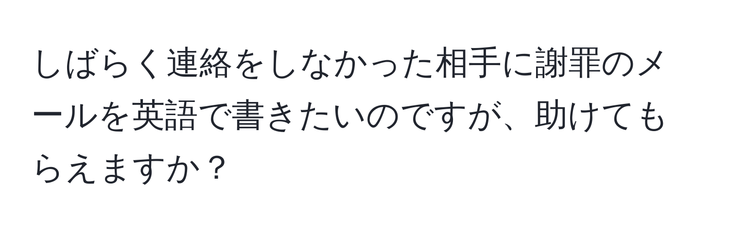 しばらく連絡をしなかった相手に謝罪のメールを英語で書きたいのですが、助けてもらえますか？