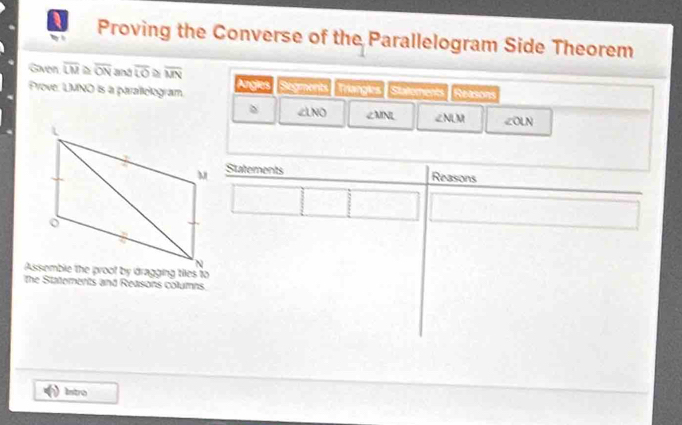 Proving the Converse of the Parallelogram Side Theorem 
Gven overline LM overline ON and overline U overline MN
Prove: LMNO is a parallologram. Arglies Sagmonts Triangles Statoments Reteons
∠ LNO ∠ MNL ∠ NLM ∠ OLN
Statements 
Reasons 
the Statements and Reasons columns. 
Istro