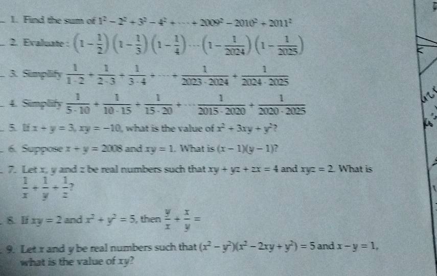 Find the sum of 1^2-2^2+3^2-4^2+·s +2009^2-2010^2+2011^2
_2. Evaluate: (1- 1/2 )(1- 1/3 )(1- 1/4 )·s (1- 1/2024 )(1- 1/2025 ) < 
3. Simplify  1/1· 2 + 1/2· 3 + 1/3· 4 +·s + 1/2023· 2024 + 1/2024· 2025 
4. Simplify  1/5· 10 + 1/10· 15 + 1/15· 20 +·s  1/2015· 2020 + 1/2020· 2025 
5. lf x+y=3, xy=-10 , what is the value of x^2+3xy+y^2
a 
. 6. Suppose x+y=2008 and xy=1. What is (x-1)(y-1) , 
7. Let x, y and z be real numbers such that xy+yz+zx=4 and xyz=2 What is
 1/x + 1/y + 1/z  ? 
8. lf xy=2 and x^2+y^2=5 , then  y/x + x/y =
9. Let r and y be real numbers such that (x^2-y^2)(x^2-2xy+y^2)=5 and x-y=1, 
what is the value of xy?