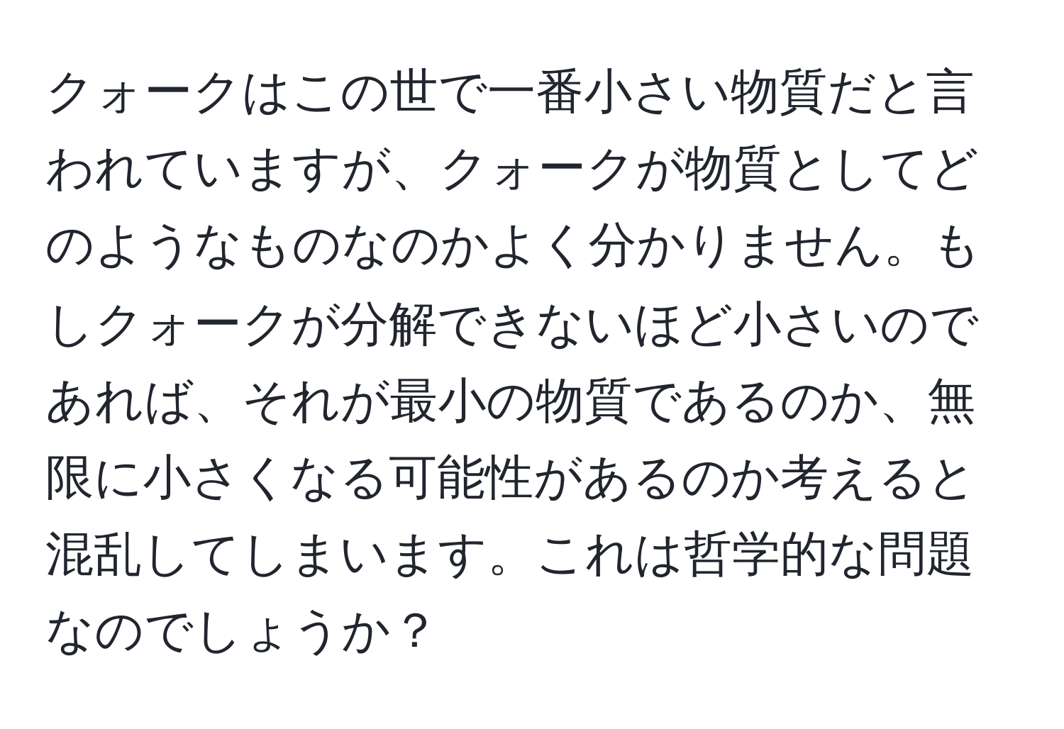 クォークはこの世で一番小さい物質だと言われていますが、クォークが物質としてどのようなものなのかよく分かりません。もしクォークが分解できないほど小さいのであれば、それが最小の物質であるのか、無限に小さくなる可能性があるのか考えると混乱してしまいます。これは哲学的な問題なのでしょうか？